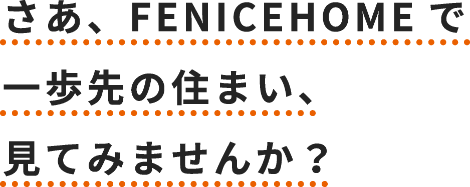 さあ、FENICEHOMEで一歩先の住まい、見てみませんか？