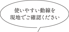 使いやすい動線を現地でご確認ください