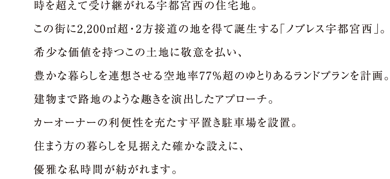 時を超えて受け継がれる宇都宮西の住宅地。この街に2,200㎡超・2方接道の地を得て誕生する「ノブレス宇都宮西」。希少な価値を持つこの土地に敬意を払い、豊かな暮らしを連想させる空地率77%超のゆとりあるランドプランを計画。建物まで路地のような趣きを演出したアプローチ。カーオーナーの利便性を充たす平置き駐車場を設置。住まう方の暮らしを見据えた確かな設えに、優雅な私時間が紡がれます。