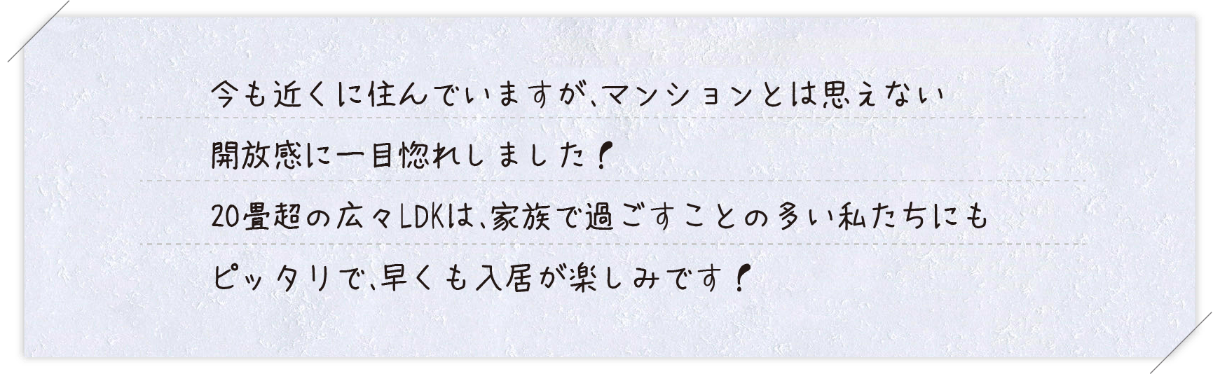 ご購入者様コメント 今も近くに住んでいますが、マンションとは思えない開放感に一目惚れしました！20畳超の広々LDKは、家族で過ごすことの多い私たちにもピッタリで、早くも入居が楽しみです！