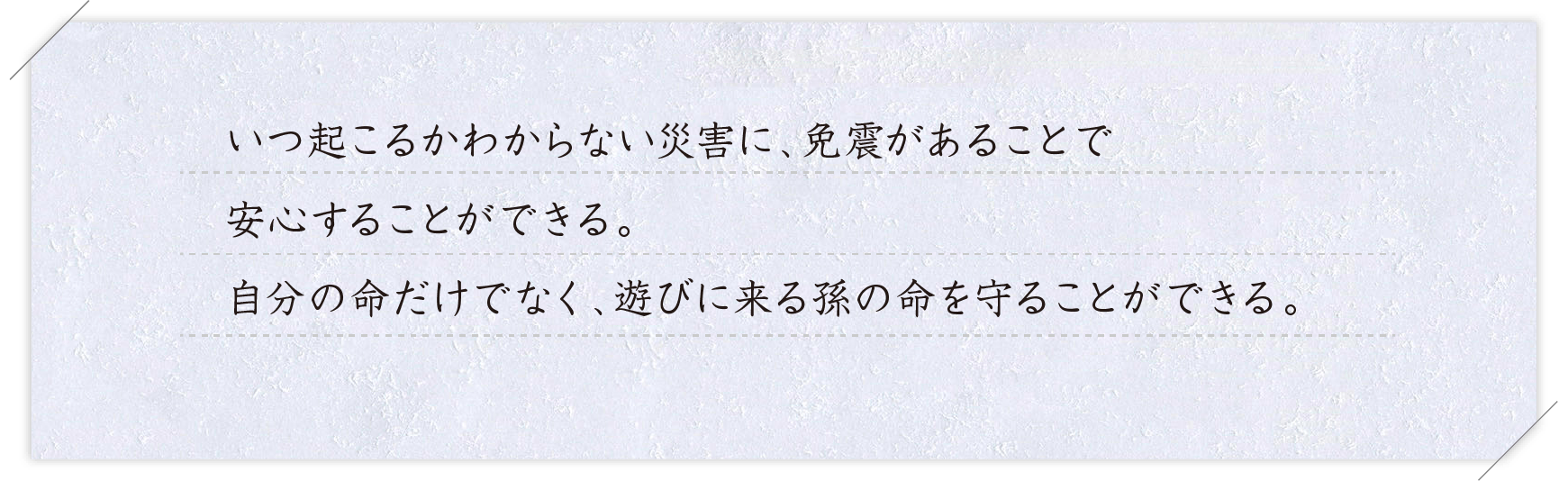 ご購入者様コメント いつ起こるかわからない災害に、免震があることで安心することができる。自分の命だけでなく、遊びに来る孫の命を守ることができる。