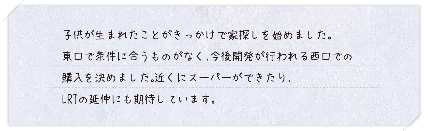 ご購入者様コメント 子供が生まれたことがきっかけで家探しを始めました。東口で条件に合うものがなく、今後開発が行われる西口での購入を決めました。近くにスーパーができたり、LRTの延伸にも期待しています。