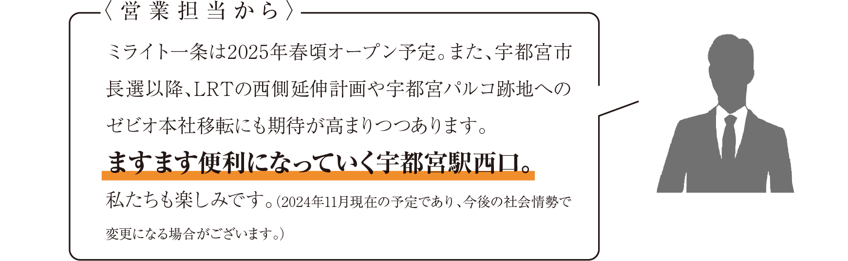 営業担当からのコメント ミライト一条は2025年春頃オープン予定。また、宇都宮市長選挙以降、LRTの西側延伸計画や宇都宮パルコ跡地へのゼビオ本社移転にも期待が高まりつつあります。ますます便利になっていく宇都宮駅西口。私たちも楽しみです。（2024年11月現在の予定であり、今後の社会情勢で変更になる場合がございます。）