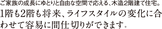 ご家族の成長にゆとりと自由な空間で応える、木造2階建て住宅。1階も2階も将来、ライフスタイルの変化に合わせて容易に間仕切りができます。