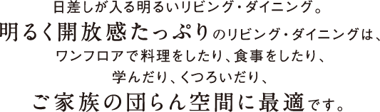 日差しが入る明るいリビング・ダイニング。 明るく開放感たっぷりのリビング・ダイニングは、ワンフロアで料理をしたり、食事をしたり、学んだり、くつろいだり、ご家族の団らん空間に最適です。 