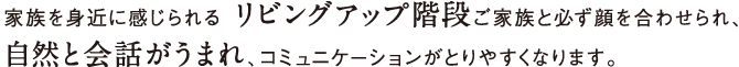 家族を身近に感じられる リビングアップ階段ご家族と必ず顔を合わせられ自然と会話がうまれ、コミュニケーションがとりやすくなります。