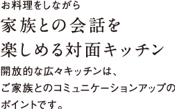 お料理をしながら家族との会話を楽しめる対面キッチン開放的な広々キッチンは、ご家族とのコミュニケーションアップのポイントです。