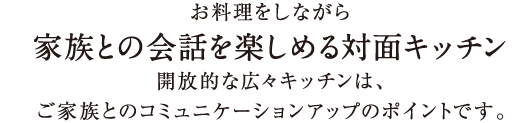 お料理をしながら家族との会話を楽しめる対面キッチン開放的な広々キッチンは、ご家族とのコミュニケーションアップのポイントです。